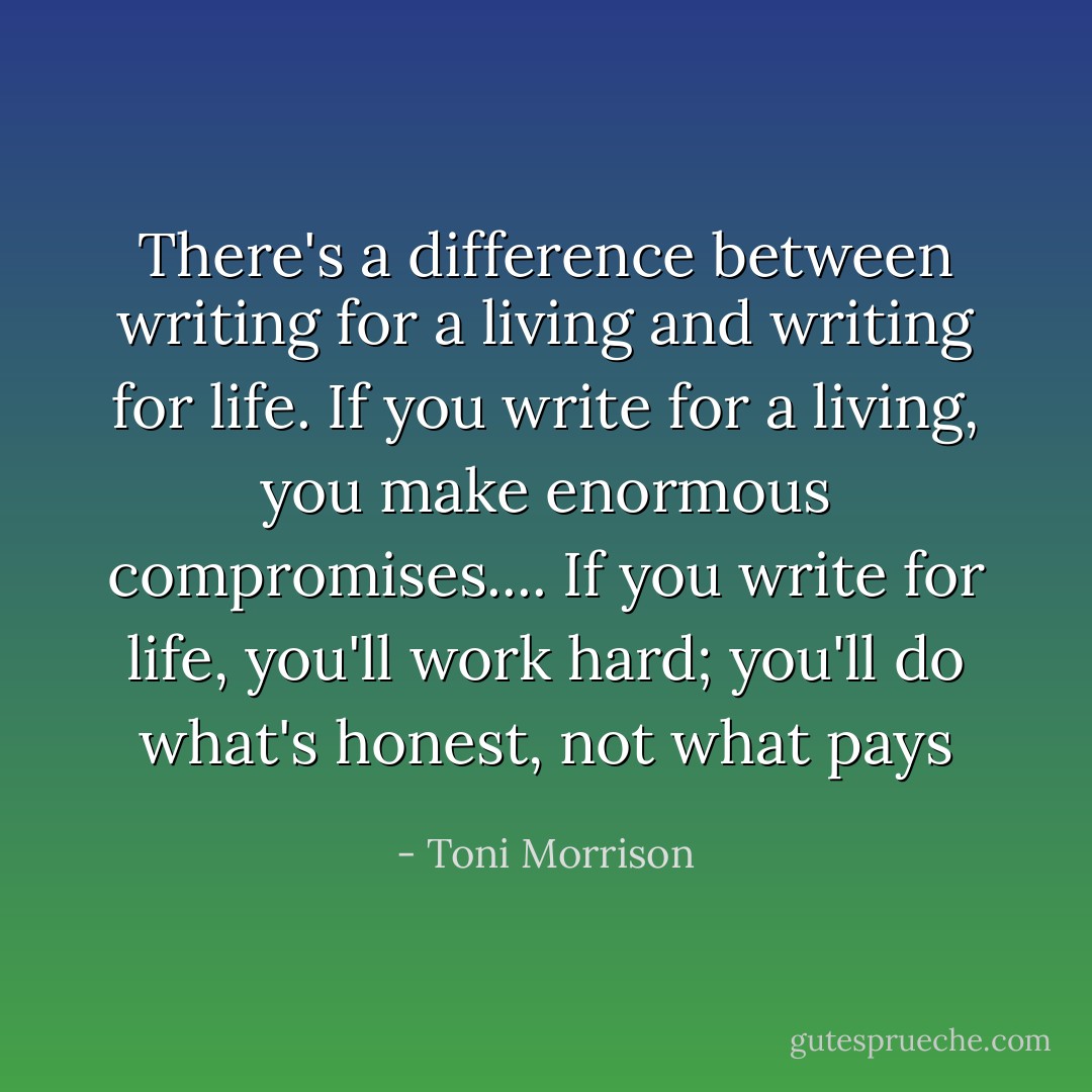 There's a difference between writing for a living and writing for<br />life. If you write for a living, you make enormous compromises....<br />If you write for life, you'll work hard; you'll do what's honest,<br />not what pays - Toni Morrison