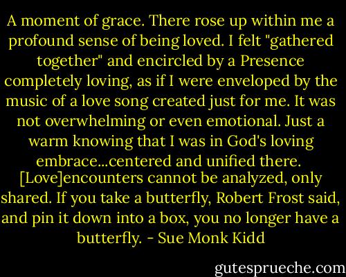 A moment of grace. There rose up within me a profound sense of being loved. I felt "gathered together" and encircled by a Presence completely loving, as if I were enveloped by the music of a love song created just for me. It was not overwhelming or even emotional. Just a warm knowing that I was in God's loving embrace...centered and unified there.<br /><br />[Love]encounters cannot be analyzed, only shared. If you take a butterfly, Robert Frost said, and pin it down into a box, you no longer have a butterfly. - Sue Monk Kidd