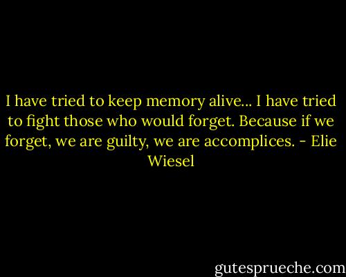 I have tried to keep memory alive... I have tried to fight those who would forget. Because if we forget, we are guilty, we are accomplices. - Elie Wiesel
