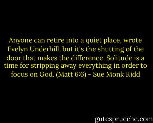 Anyone can retire into a quiet place, wrote Evelyn Underhill, but it's the shutting of the door that makes the difference. Solitude is a time for stripping away everything in order to focus on God. (Matt 6:6) - Sue Monk Kidd