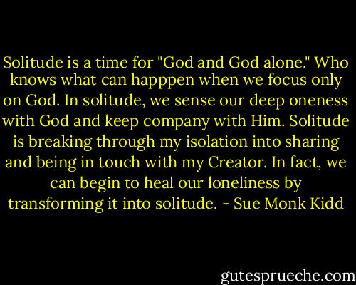 Solitude is a time for "God and God alone." Who knows what can happpen when we focus only on God. In solitude, we sense our deep oneness with God and keep company with Him. Solitude is breaking through my isolation into sharing and being in touch with my Creator. In fact, we can begin to heal our loneliness by transforming it into solitude. - Sue Monk Kidd