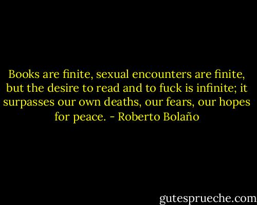 Books are finite, sexual encounters are finite, but the desire to read and to fuck is infinite; it surpasses our own deaths, our fears, our hopes for peace. - Roberto Bolaño