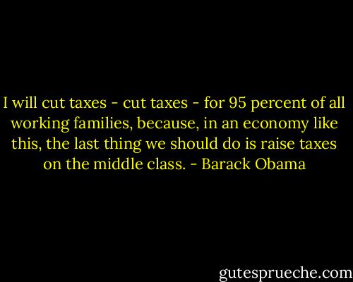 I will cut taxes - cut taxes - for 95 percent of all working families, because, in an economy like this, the last thing we should do is raise taxes on the middle class. - Barack Obama