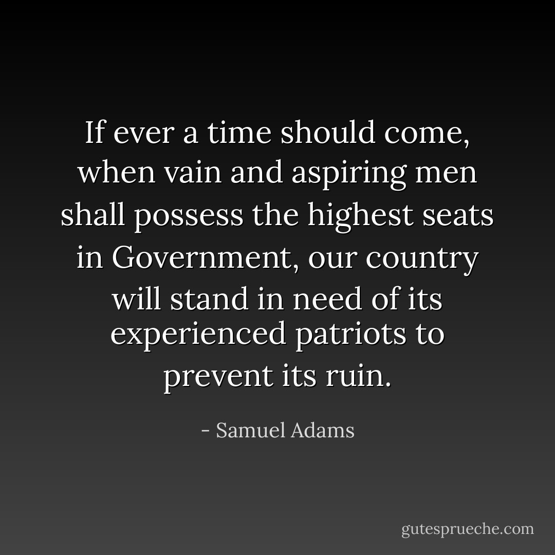 If ever a time should come, when vain and aspiring men shall possess the highest seats in Government, our country will stand in need of its experienced patriots to prevent its ruin. - Samuel Adams