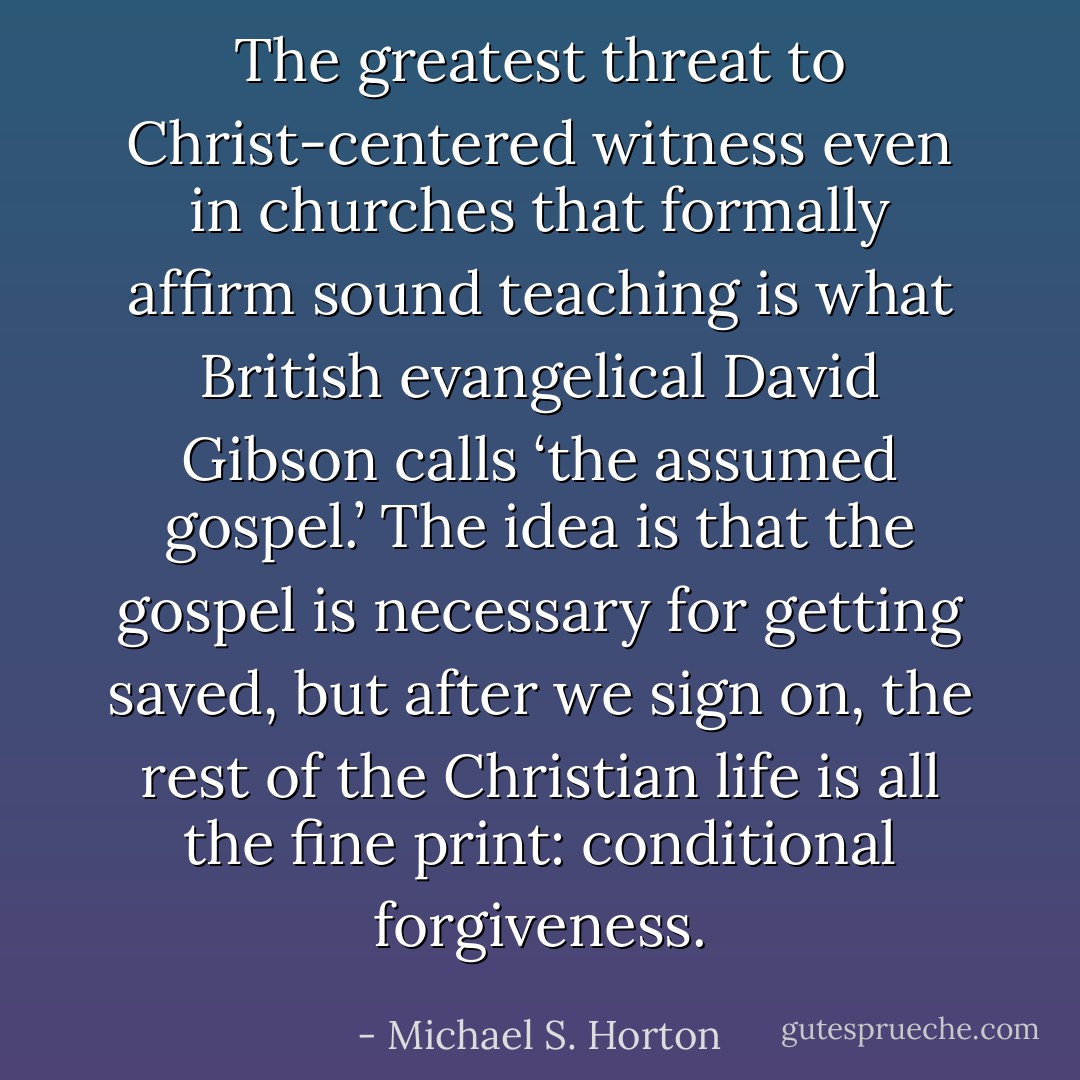 The greatest threat to Christ-centered witness even in churches that formally affirm sound teaching is what British evangelical David Gibson calls ‘the assumed gospel.’ The idea is that the gospel is necessary for getting saved, but after we sign on, the rest of the Christian life is all the fine print: conditional forgiveness. - Michael S. Horton