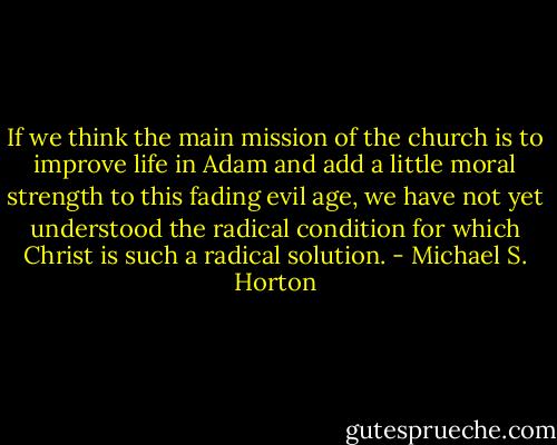If we think the main mission of the church is to improve life in Adam and add a little moral strength to this fading evil age, we have not yet understood the radical condition for which Christ is such a radical solution. - Michael S. Horton