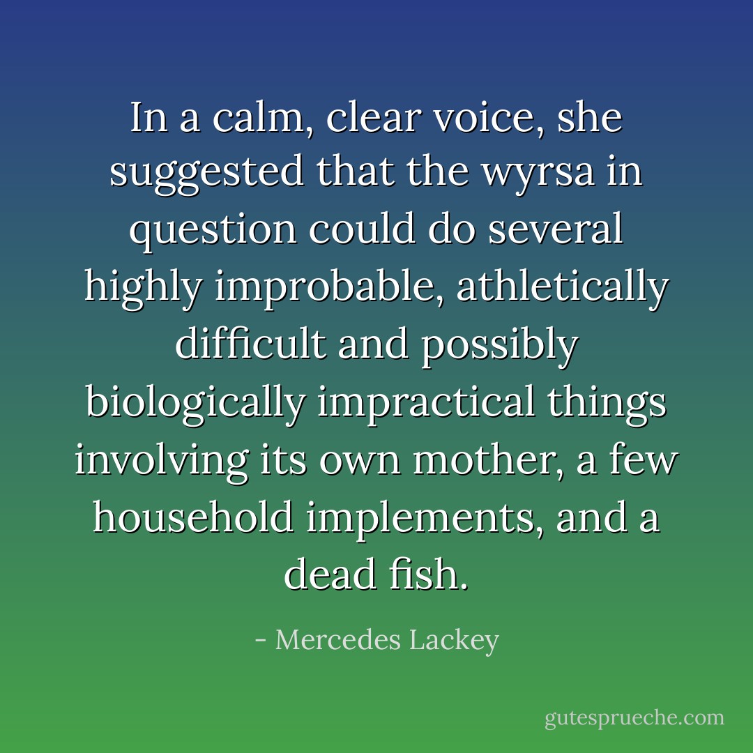 In a calm, clear voice, she suggested that the wyrsa in question could do several highly improbable, athletically difficult and possibly biologically impractical things involving its own mother, a few household implements, and a dead fish. - Mercedes Lackey