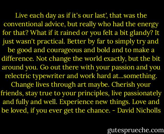 Live each day as if it's our last', that was the conventional advice, but really who had the energy for that? What if it rained or you felt a bit glandy? It just wasn't practical. Better by far to simply try and be good and courageous and bold and to make a difference. Not change the world exactly, but the bit around you. Go out there with your passion and you relectric typewriter and work hard at...something. Change lives through art maybe. Cherish your friends, stay true to your principles, live passionately and fully and well. Experience new things. Love and be loved, if you ever get the chance. - David Nicholls