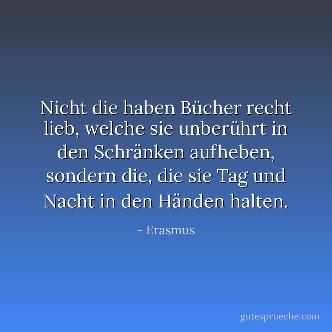 Nicht die haben Bücher recht lieb, welche sie unberührt in den Schränken aufheben, sondern die, die sie Tag und Nacht in den Händen halten. - Erasmus