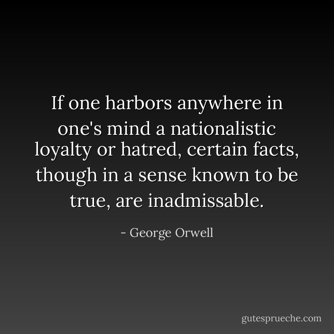 If one harbors anywhere in one's mind a nationalistic loyalty or hatred, certain facts, though in a sense known to be true, are inadmissable. - George Orwell