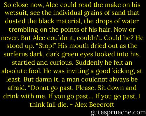 So close now, Alec could read the make on his wetsuit, see the individual grains of sand that dusted<br />the black material, the drops of water trembling on the points of his hair. Now or never. But Alec couldn‟t,<br />couldn’t. Could he?<br />He stood up. “Stop!” His mouth dried out as the surfer‟s dark, dark green eyes looked into his, startled<br />and curious. Suddenly he felt an absolute fool. He was inviting a good kicking, at least. But damn it, a man<br />couldn‟t always be afraid.<br />“Don‟t go past. Please. Sit down and drink with me. If you go past… If you go past, I think I‟ll die. - Alex Beecroft