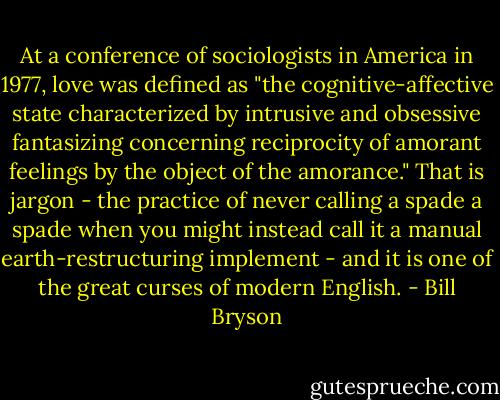 At a conference of sociologists in America in 1977, love was defined as "the cognitive-affective state characterized by intrusive and obsessive fantasizing concerning reciprocity of amorant feelings by the object of the amorance." That is jargon - the practice of never calling a spade a spade when you might instead call it a manual earth-restructuring implement - and it is one of the great curses of modern English. - Bill Bryson