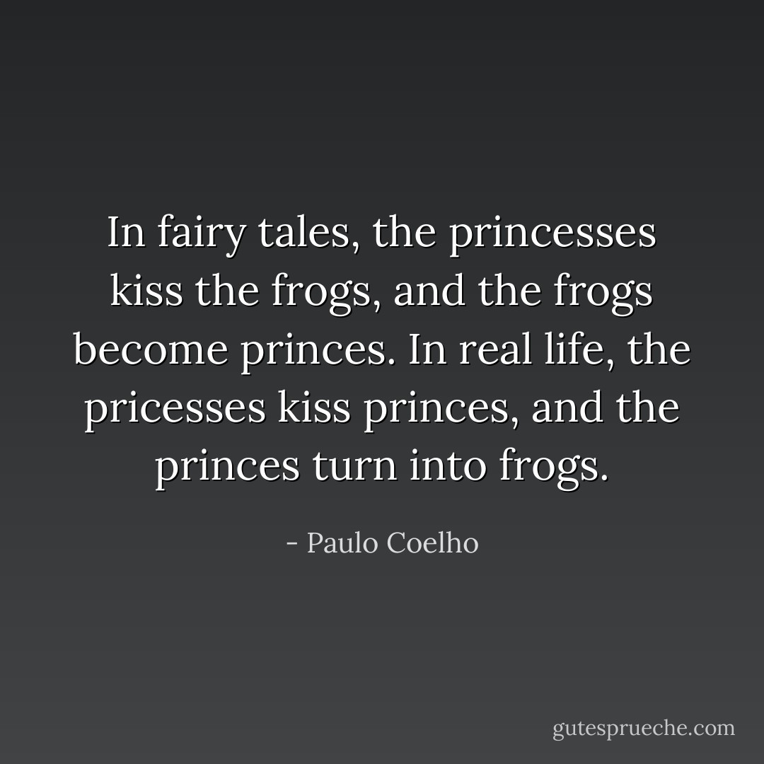 In fairy tales, the princesses kiss the frogs, and the frogs become princes. In real life, the pricesses kiss princes, and the princes turn into frogs. - Paulo Coelho
