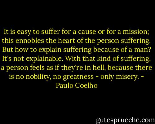 It is easy to suffer for a cause or for a mission; this ennobles the heart of the person suffering. But how to explain suffering because of a man? It's not explainable. With that kind of suffering, a person feels as if they're in hell, because there is no nobility, no greatness - only misery. - Paulo Coelho