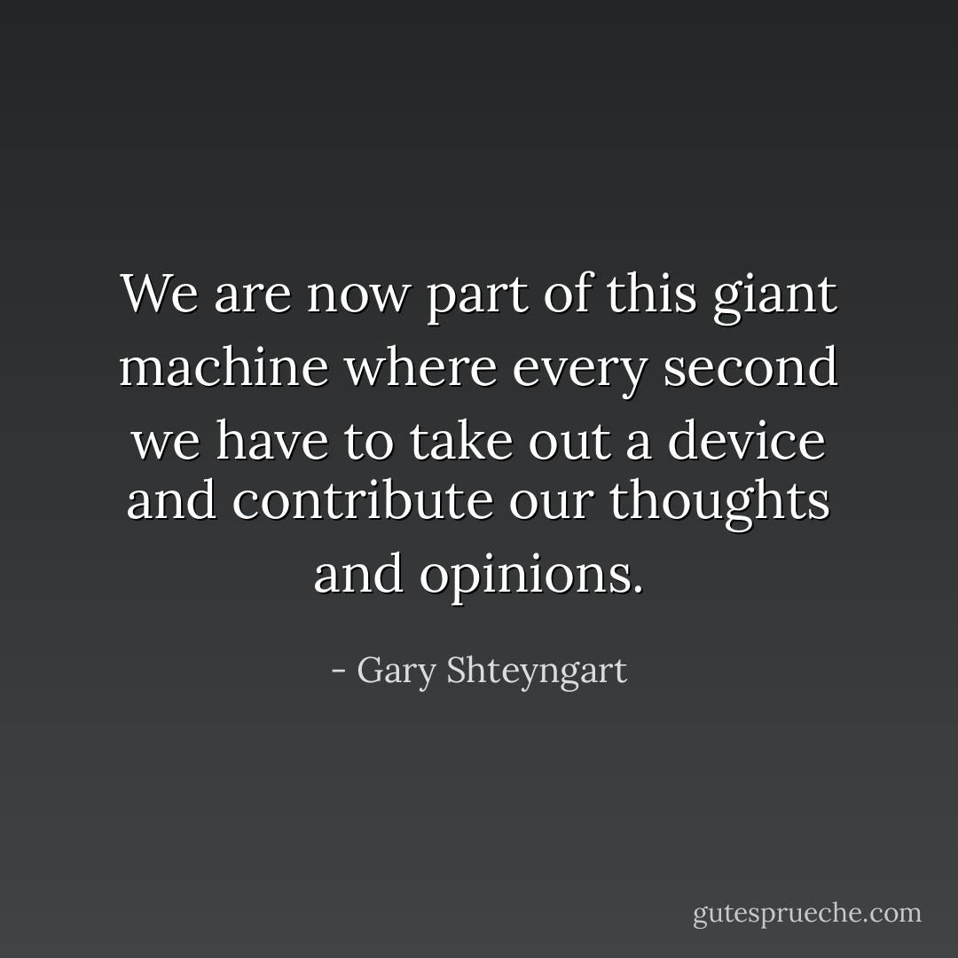 We are now part of this giant machine where every second we have to take out a device and contribute our thoughts and opinions. - Gary Shteyngart