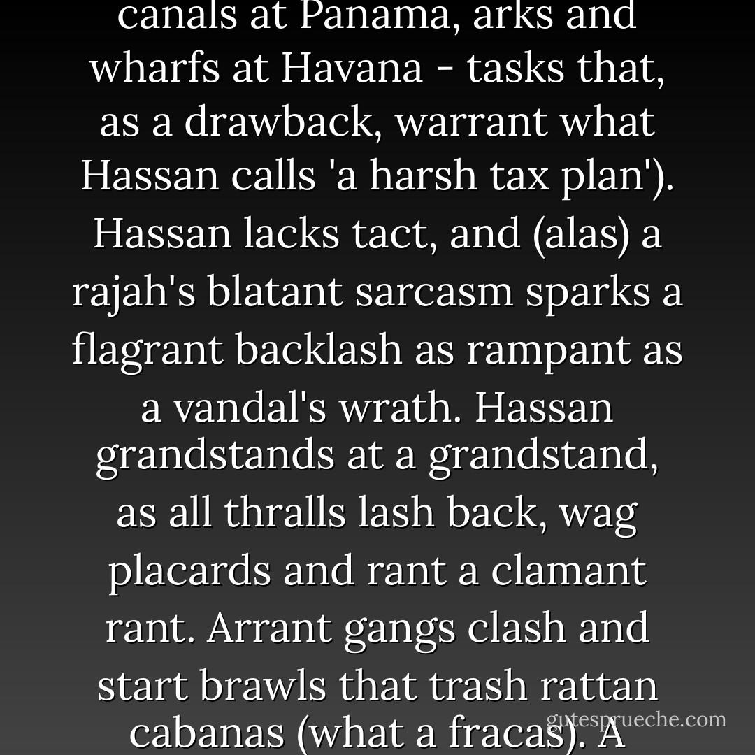 Hassan at Arab talks can canvass all satraps and ask that Arab banks back what grand plans Hassan has (dams and canals at Panama, arks and wharfs at Havana - tasks that, as a drawback, warrant what Hassan calls 'a harsh tax plan'). Hassan lacks tact, and (alas) a rajah's blatant sarcasm sparks a flagrant backlash as rampant as a vandal's wrath. Hassan grandstands at a grandstand, as all thralls lash back, wag placards and rant a clamant rant. Arrant gangs clash and start brawls that trash rattan cabanas (what a fracas). A maharajah asks that a hangman hang all bastards and laggards that a lawman can catch. - Christian Bök