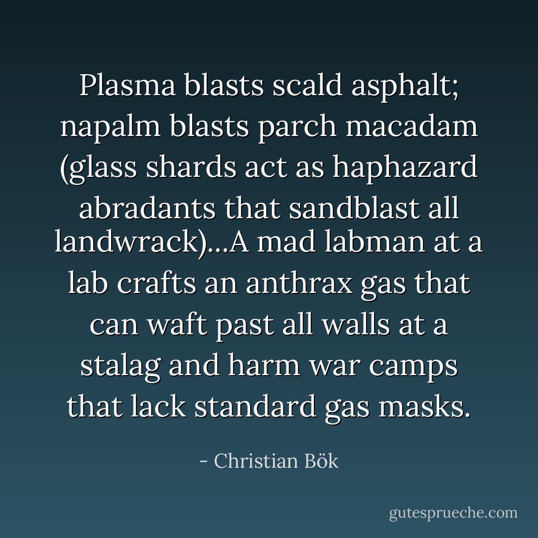 Plasma blasts scald asphalt; napalm blasts parch macadam (glass shards act as haphazard abradants that sandblast all landwrack)...A mad labman at a lab crafts an anthrax gas that can waft past all walls at a stalag and harm war camps that lack standard gas masks. - Christian Bök
