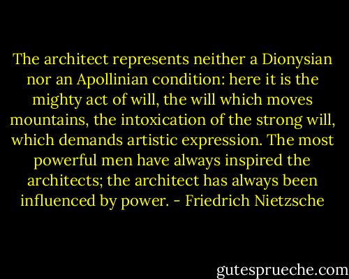 The architect represents neither a Dionysian nor an Apollinian condition: here it is the mighty act of will, the will which moves mountains, the intoxication of the strong will, which demands artistic expression. The most powerful men have always inspired the architects; the architect has always been influenced by power. - Friedrich Nietzsche