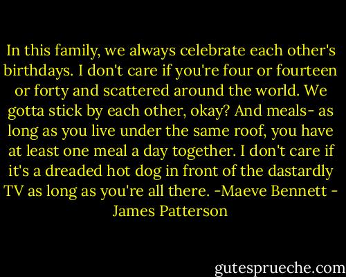 In this family, we always celebrate each other's birthdays. I don't care if you're four or fourteen or forty and scattered around the world. We gotta stick by each other, okay? And meals- as long as you live under the same roof, you have at least one meal a day together. I don't care if it's a dreaded hot dog in front of the dastardly TV as long as you're all there. -Maeve Bennett - James Patterson