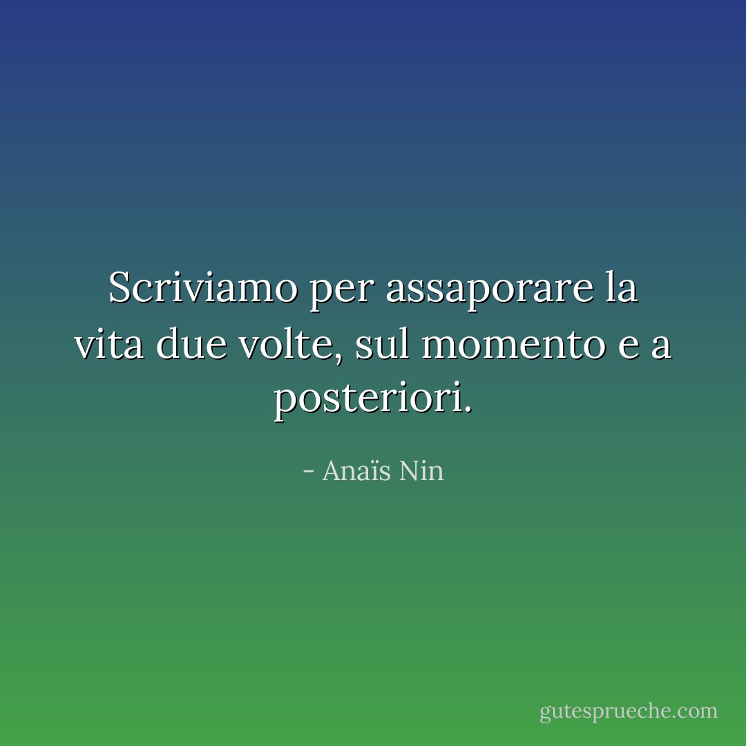 Scriviamo per assaporare la vita due volte, sul momento e a posteriori. - Anaïs Nin