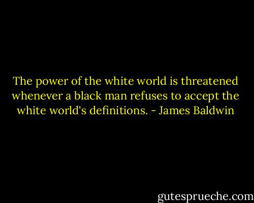 The power of the white world is threatened whenever a black man refuses to accept the white world's definitions. - James Baldwin