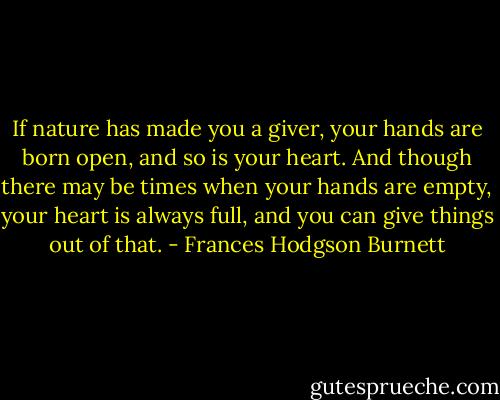 If nature has made you a giver, your hands are born open, and so is your heart. And though there may be times when your hands are empty, your heart is always full, and you can give things out of that. - Frances Hodgson Burnett