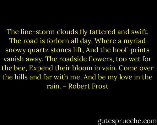 The line-storm clouds fly tattered and swift,<br />The road is forlorn all day,<br />Where a myriad snowy quartz stones lift,<br />And the hoof-prints vanish away.<br />The roadside flowers, too wet for the bee,<br />Expend their bloom in vain.<br />Come over the hills and far with me,<br />And be my love in the rain. - Robert Frost