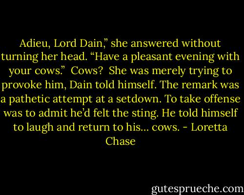 Adieu, Lord Dain,” she answered without turning her head. “Have a pleasant evening with your cows.”<br /><br />Cows?<br /><br />She was merely trying to provoke him, Dain told himself. The remark was a pathetic attempt at a setdown. To take offense was to admit he’d felt the sting. He told himself to laugh and return to his… cows. - Loretta Chase