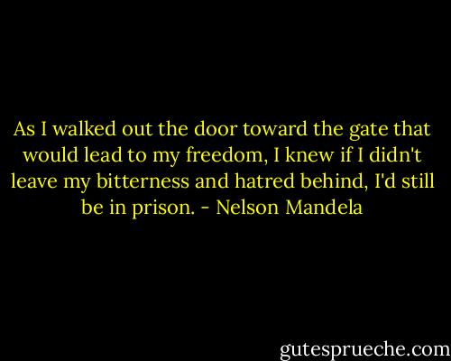 As I walked out the door toward the gate that would lead to my freedom, I knew if I didn't leave my bitterness and hatred behind, I'd still be in prison. - Nelson Mandela