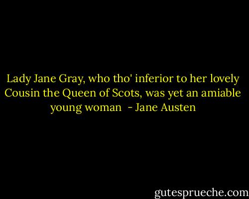 Lady Jane Gray, who tho' inferior to her lovely Cousin the Queen of Scots, was yet an amiable young woman  - Jane Austen