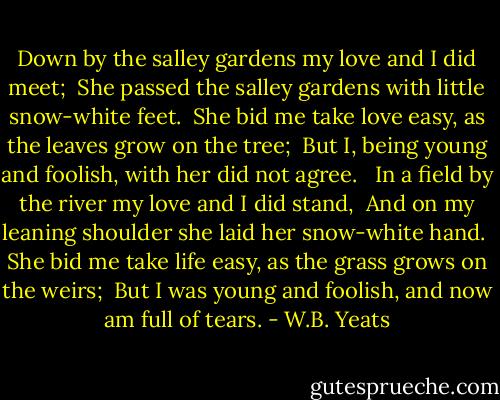 Down by the salley gardens my love and I did meet;<br /> She passed the salley gardens with little snow-white feet.<br /> She bid me take love easy, as the leaves grow on the tree;<br /> But I, being young and foolish, with her did not agree.<br /><br /> In a field by the river my love and I did stand,<br /> And on my leaning shoulder she laid her snow-white hand.<br /> She bid me take life easy, as the grass grows on the weirs;<br /> But I was young and foolish, and now am full of tears. - W.B. Yeats