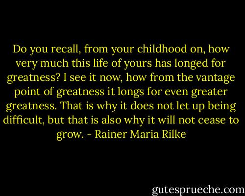 Do you recall, from your childhood on, how very much this life of yours has longed for greatness? I see it now, how from the vantage point of greatness it longs for even greater greatness. That is why it does not let up being difficult, but that is also why it will not cease to grow. - Rainer Maria Rilke