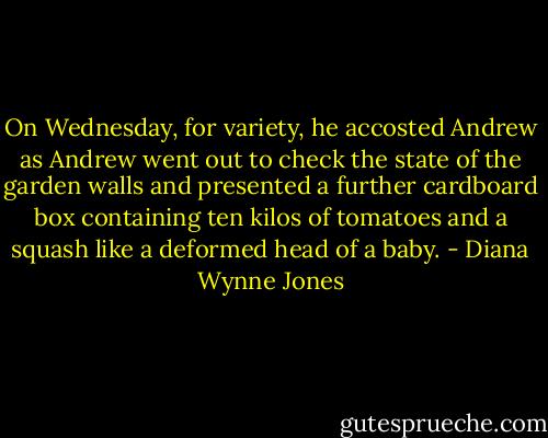 On Wednesday, for variety, he accosted Andrew as Andrew went out to check the state of the garden walls and presented a further cardboard box containing ten kilos of tomatoes and a squash like a deformed head of a baby. - Diana Wynne Jones