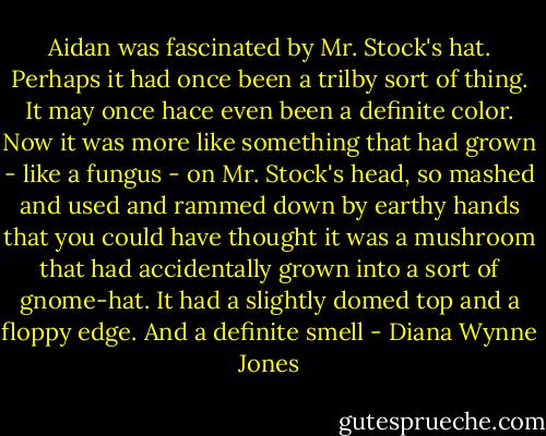 Aidan was fascinated by Mr. Stock's hat. Perhaps it had once been a trilby sort of thing. It may once hace even been a definite color. Now it was more like something that had grown - like a fungus - on Mr. Stock's head, so mashed and used and rammed down by earthy hands that you could have thought it was a mushroom that had accidentally grown into a sort of gnome-hat. It had a slightly domed top and a floppy edge. And a definite smell - Diana Wynne Jones