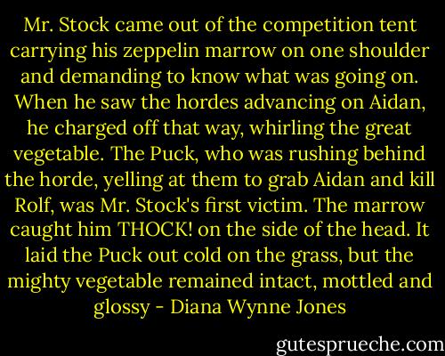 Mr. Stock came out of the competition tent carrying his zeppelin marrow on one shoulder and demanding to know what was going on. When he saw the hordes advancing on Aidan, he charged off that way, whirling the great vegetable. The Puck, who was rushing behind the horde, yelling at them to grab Aidan and kill Rolf, was Mr. Stock's first victim. The marrow caught him THOCK! on the side of the head. It laid the Puck out cold on the grass, but the mighty vegetable remained intact, mottled and glossy - Diana Wynne Jones