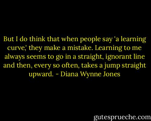 But I do think that when people say 'a learning curve,' they make a mistake. Learning to me always seems to go in a straight, ignorant line and then, every so often, takes a jump straight upward. - Diana Wynne Jones