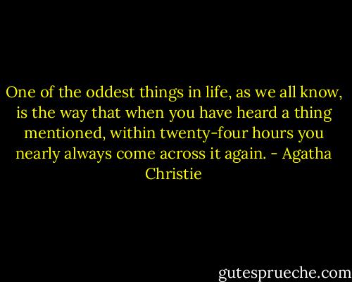 One of the oddest things in life, as we all know, is the way that when you have heard a thing mentioned, within twenty-four hours you nearly always come across it again. - Agatha Christie
