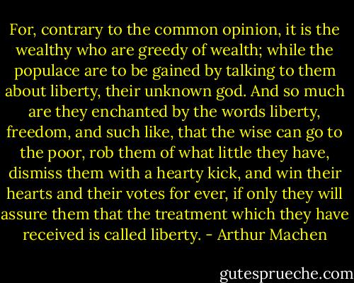 For, contrary to the common opinion, it is the wealthy who are greedy of wealth; while the populace are to be gained by talking to them about liberty, their unknown god. And so much are they enchanted by the words liberty, freedom, and such like, that the wise can go to the poor, rob them of what little they have, dismiss them with a hearty kick, and win their hearts and their votes for ever, if only they will assure them that the treatment which they have received is called liberty. - Arthur Machen
