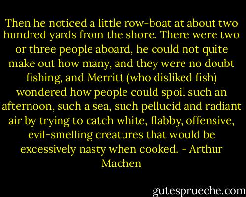 Then he noticed a little row-boat at about two hundred yards from the shore. There were two or three people aboard, he could not quite make out how many, and they were no doubt fishing, and Merritt (who disliked fish) wondered how people could spoil such an afternoon, such a sea, such pellucid and radiant air by trying to catch white, flabby, offensive, evil-smelling creatures that would be excessively nasty when cooked. - Arthur Machen