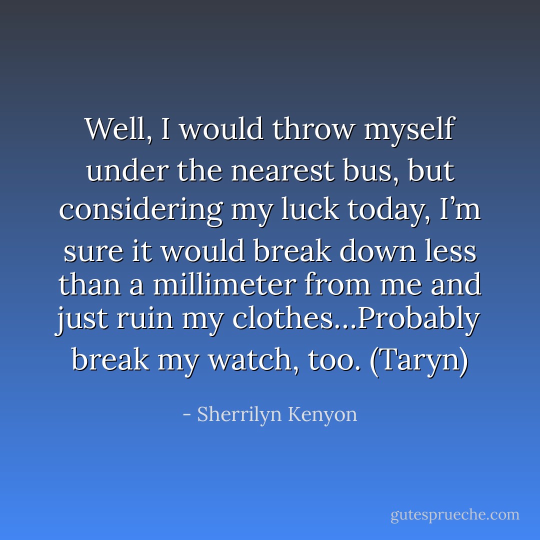 Well, I would throw myself under the nearest bus, but considering my luck today, I’m sure it would break down less than a millimeter from me and just ruin my clothes…Probably break my watch, too. (Taryn) - Sherrilyn Kenyon