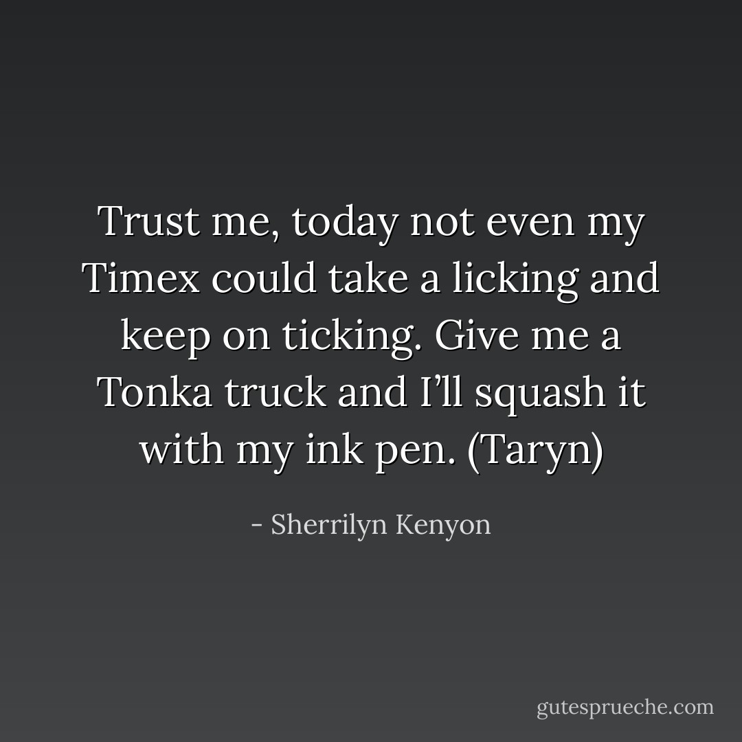 Trust me, today not even my Timex could take a licking and keep on ticking. Give me a Tonka truck and I’ll squash it with my ink pen. (Taryn) - Sherrilyn Kenyon