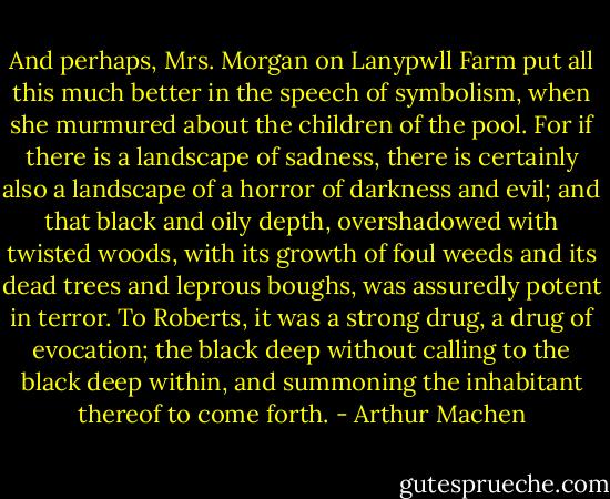 And perhaps, Mrs. Morgan on Lanypwll Farm put all this much better in the speech of symbolism, when she murmured about the children of the pool. For if there is a landscape of sadness, there is certainly also a landscape of a horror of darkness and evil; and that black and oily depth, overshadowed with twisted woods, with its growth of foul weeds and its dead trees and leprous boughs, was assuredly potent in terror. To Roberts, it was a strong drug, a drug of evocation; the black deep without calling to the black deep within, and summoning the inhabitant thereof to come forth. - Arthur Machen