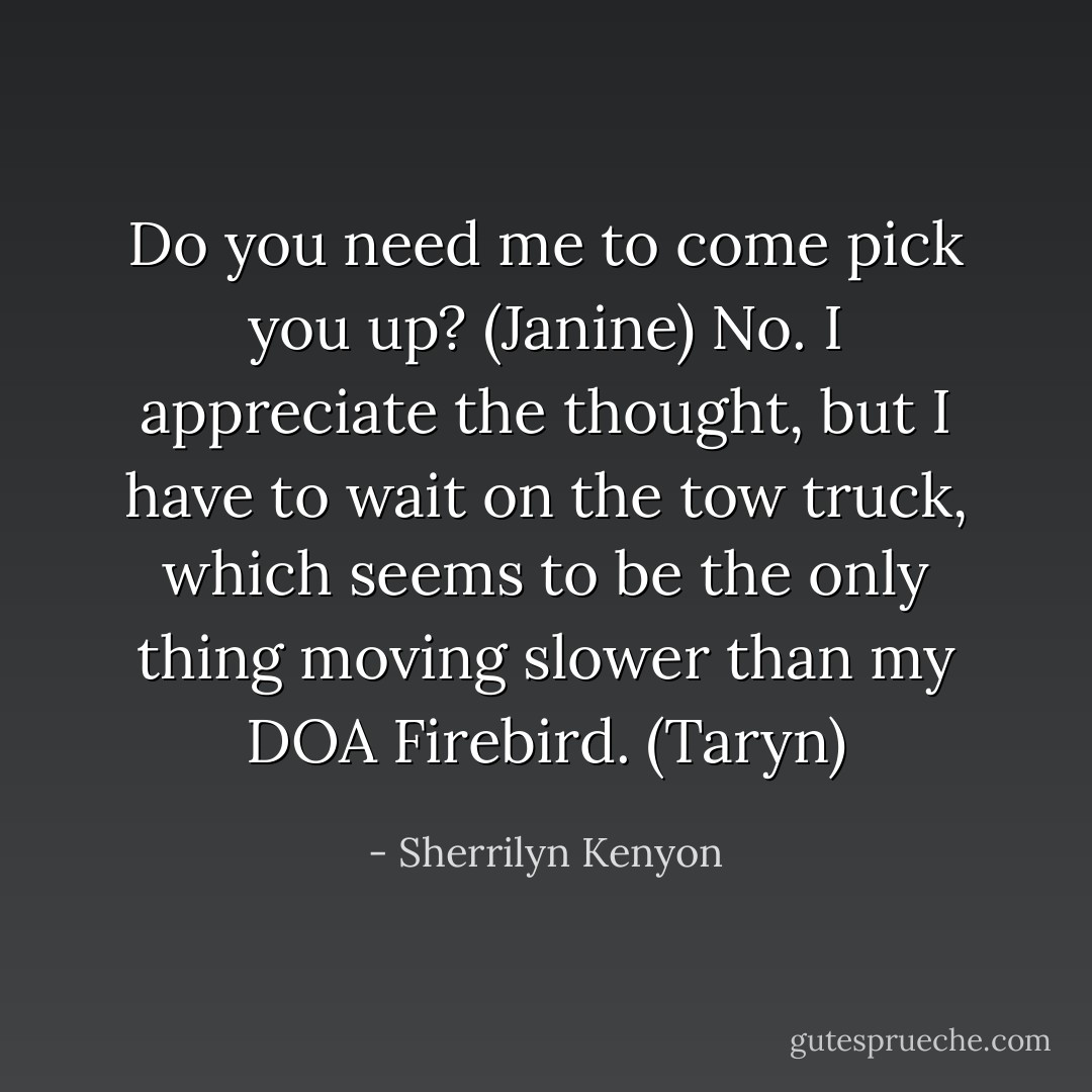Do you need me to come pick you up? (Janine)<br />No. I appreciate the thought, but I have to wait on the tow truck, which seems to be the only thing moving slower than my DOA Firebird. (Taryn) - Sherrilyn Kenyon