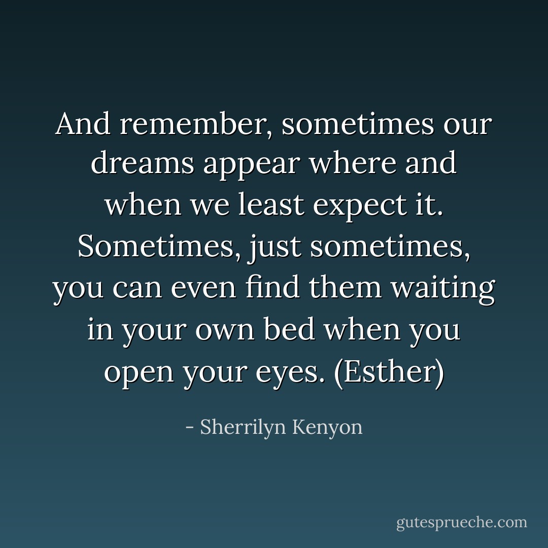 And remember, sometimes our dreams appear where and when we least expect it. Sometimes, just sometimes, you can even find them waiting in your own bed when you open your eyes. (Esther) - Sherrilyn Kenyon