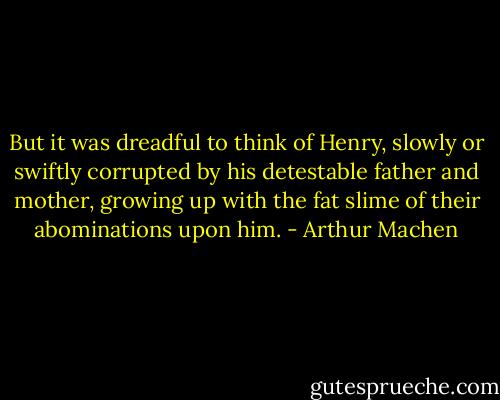 But it was dreadful to think of Henry, slowly or swiftly corrupted by his detestable father and mother, growing up with the fat slime of their abominations upon him. - Arthur Machen