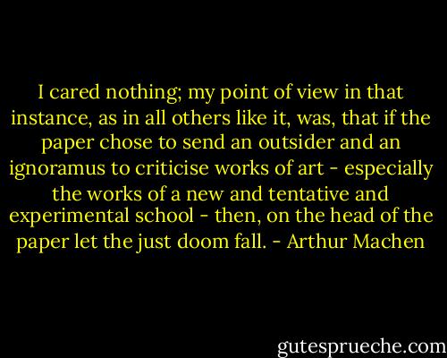 I cared nothing; my point of view in that instance, as in all others like it, was, that if the paper chose to send an outsider and an ignoramus to criticise works of art - especially the works of a new and tentative and experimental school - then, on the head of the paper let the just doom fall. - Arthur Machen