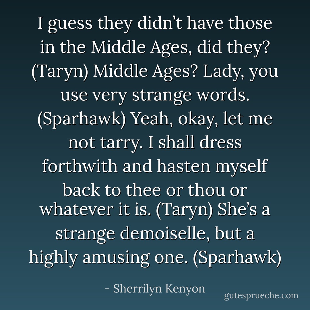 I guess they didn’t have those in the Middle Ages, did they? (Taryn)<br />Middle Ages? Lady, you use very strange words. (Sparhawk)<br />Yeah, okay, let me not tarry. I shall dress forthwith and hasten myself back to thee or thou or whatever it is. (Taryn)<br />She’s a strange demoiselle, but a highly amusing one. (Sparhawk) - Sherrilyn Kenyon