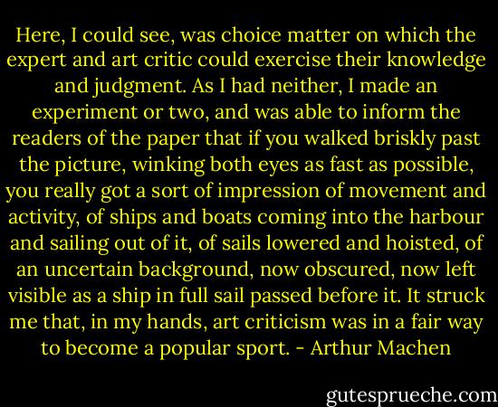 Here, I could see, was choice matter on which the expert and art critic could exercise their knowledge and judgment. As I had neither, I made an experiment or two, and was able to inform the readers of the paper that if you walked briskly past the picture, winking both eyes as fast as possible, you really got a sort of impression of movement and activity, of ships and boats coming into the harbour and sailing out of it, of sails lowered and hoisted, of an uncertain background, now obscured, now left visible as a ship in full sail passed before it. It struck me that, in my hands, art criticism was in a fair way to become a popular sport. - Arthur Machen
