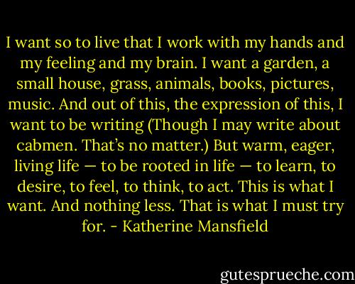I want so to live that I work with my hands and my feeling and my brain. I want a garden, a small house, grass, animals, books, pictures, music. And out of this, the expression of this, I want to be writing (Though I may write about cabmen. That’s no matter.) But warm, eager, living life — to be rooted in life — to learn, to desire, to feel, to think, to act. This is what I want. And nothing less. That is what I must try for. - Katherine Mansfield