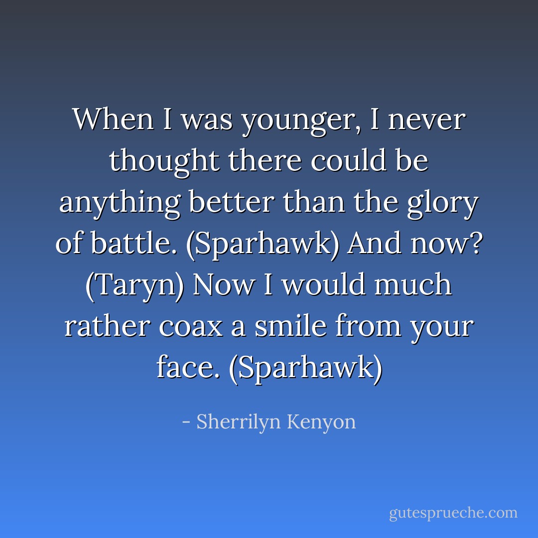 When I was younger, I never thought there could be anything better than the glory of battle. (Sparhawk)<br />And now? (Taryn)<br />Now I would much rather coax a smile from your face. (Sparhawk) - Sherrilyn Kenyon